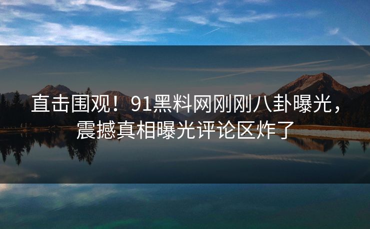 直击围观！91黑料网刚刚八卦曝光，震撼真相曝光评论区炸了  第1张
