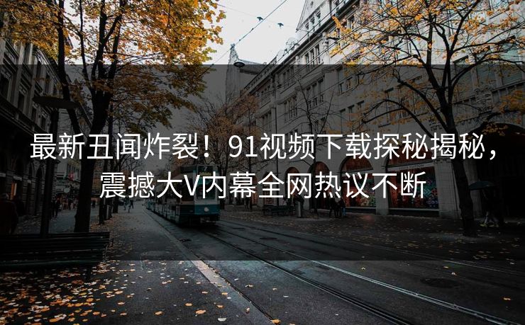 最新丑闻炸裂！91视频下载探秘揭秘，震撼大V内幕全网热议不断  第1张