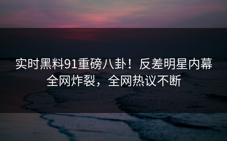 实时黑料91重磅八卦！反差明星内幕全网炸裂，全网热议不断  第1张