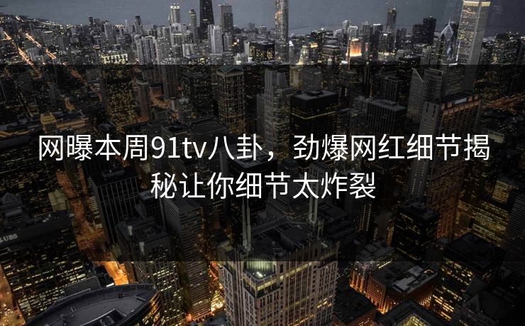 网曝本周91tv八卦，劲爆网红细节揭秘让你细节太炸裂  第1张
