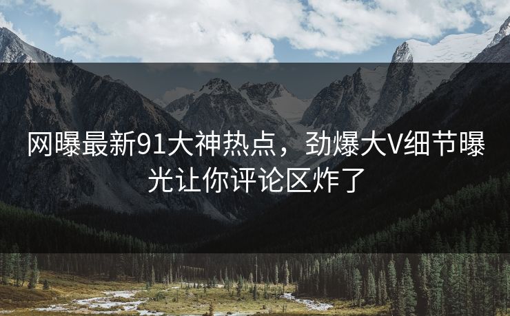 网曝最新91大神热点，劲爆大V细节曝光让你评论区炸了  第1张
