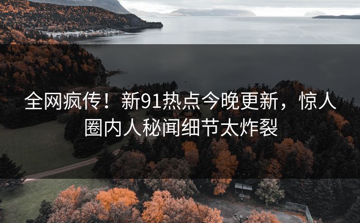 全网疯传！新91热点今晚更新，惊人圈内人秘闻细节太炸裂
