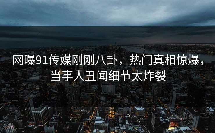 网曝91传媒刚刚八卦，热门真相惊爆，当事人丑闻细节太炸裂