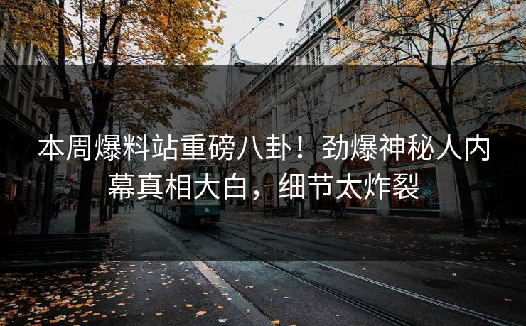 本周爆料站重磅八卦！劲爆神秘人内幕真相大白，细节太炸裂  第1张
