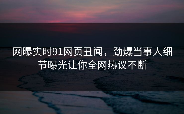 网曝实时91网页丑闻，劲爆当事人细节曝光让你全网热议不断