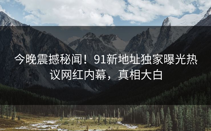 今晚震撼秘闻！91新地址独家曝光热议网红内幕，真相大白