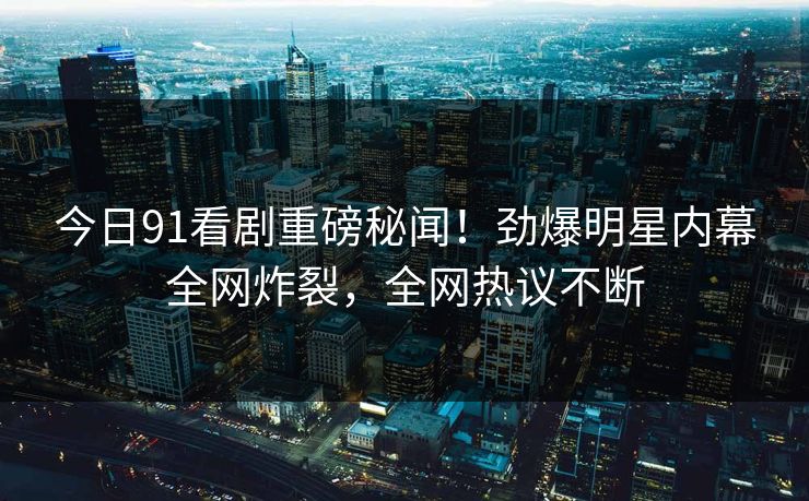 今日91看剧重磅秘闻！劲爆明星内幕全网炸裂，全网热议不断