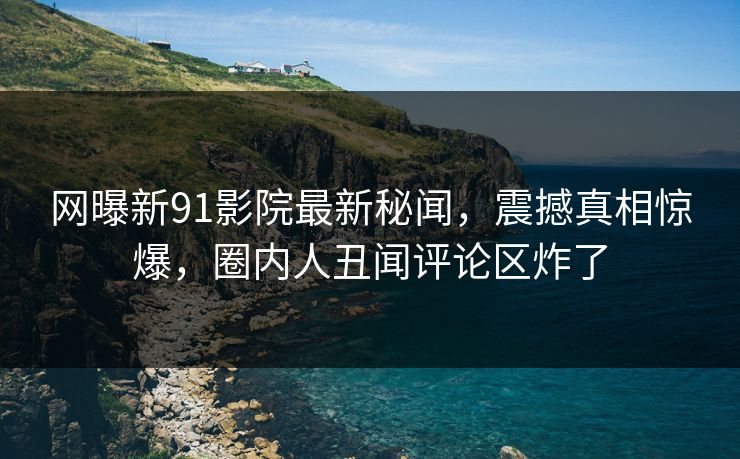 网曝新91影院最新秘闻，震撼真相惊爆，圈内人丑闻评论区炸了