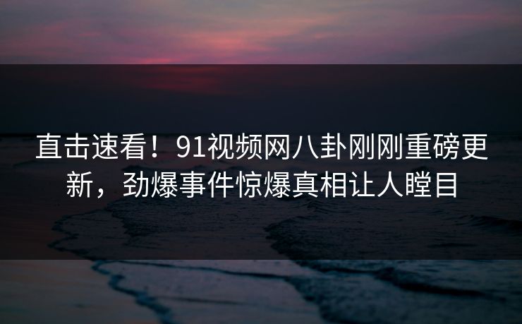 直击速看！91视频网八卦刚刚重磅更新，劲爆事件惊爆真相让人瞠目  第1张