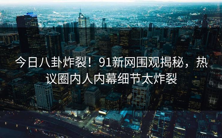 今日八卦炸裂！91新网围观揭秘，热议圈内人内幕细节太炸裂