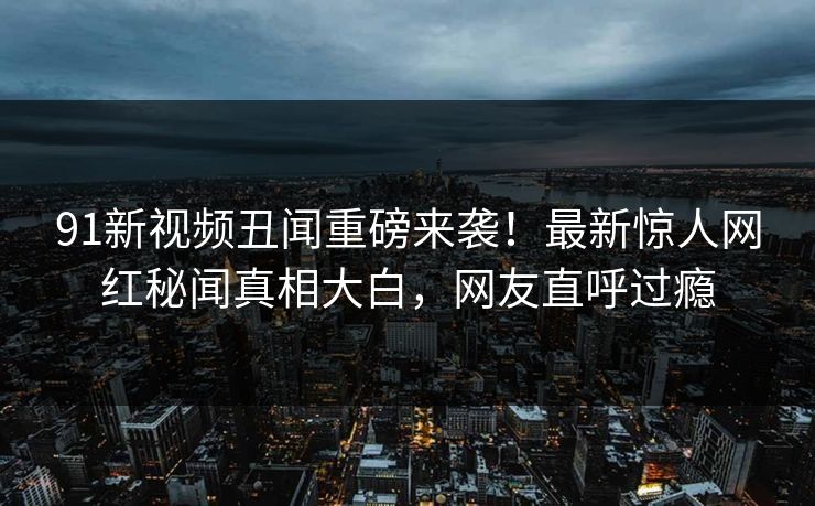 91新视频丑闻重磅来袭！最新惊人网红秘闻真相大白，网友直呼过瘾  第1张