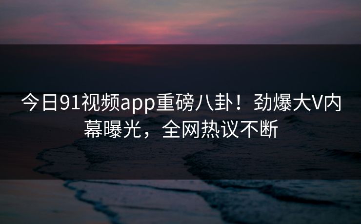 今日91视频app重磅八卦！劲爆大V内幕曝光，全网热议不断  第1张