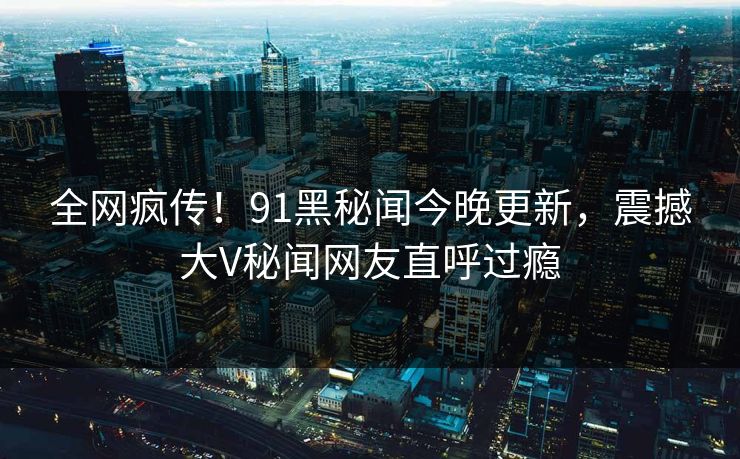 全网疯传！91黑秘闻今晚更新，震撼大V秘闻网友直呼过瘾