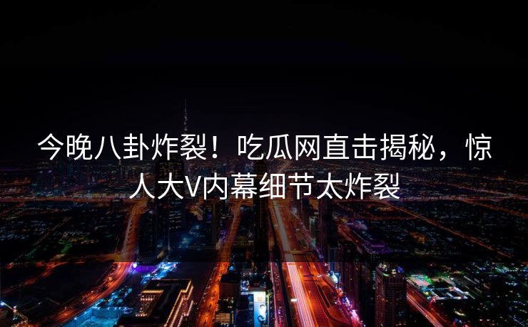 今晚八卦炸裂！吃瓜网直击揭秘，惊人大V内幕细节太炸裂