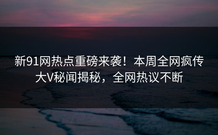 新91网热点重磅来袭！本周全网疯传大V秘闻揭秘，全网热议不断