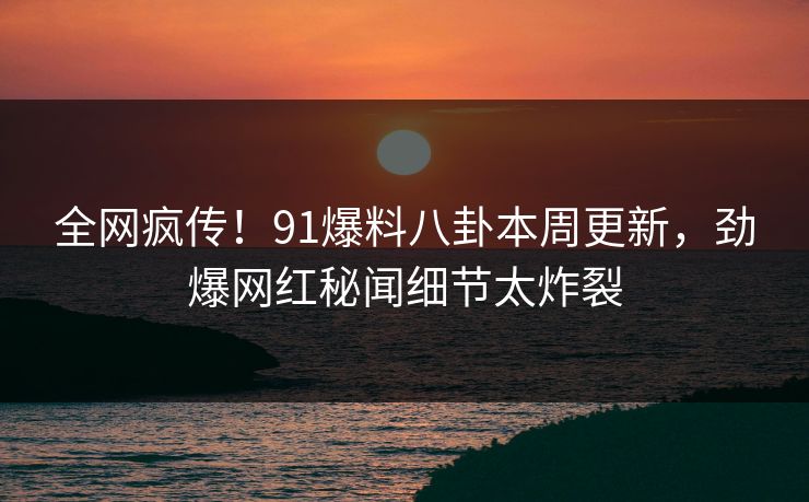 全网疯传！91爆料八卦本周更新，劲爆网红秘闻细节太炸裂  第1张