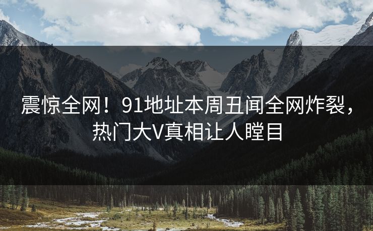 震惊全网！91地址本周丑闻全网炸裂，热门大V真相让人瞠目