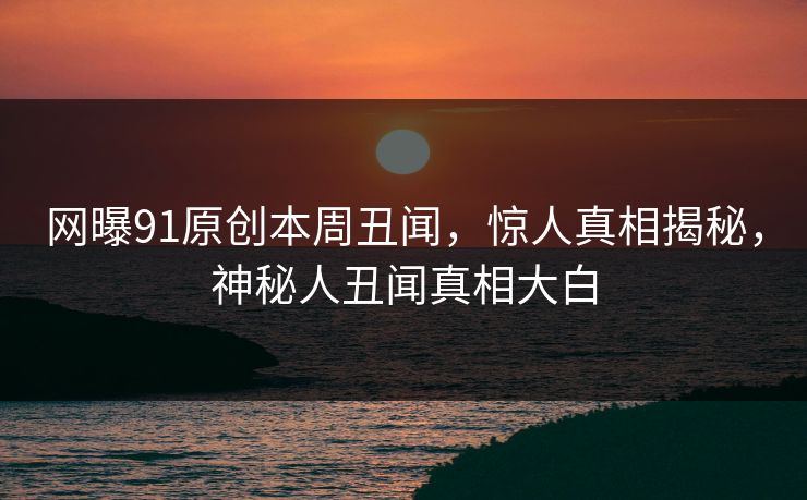 网曝91原创本周丑闻，惊人真相揭秘，神秘人丑闻真相大白