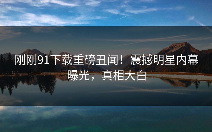 刚刚91下载重磅丑闻！震撼明星内幕曝光，真相大白