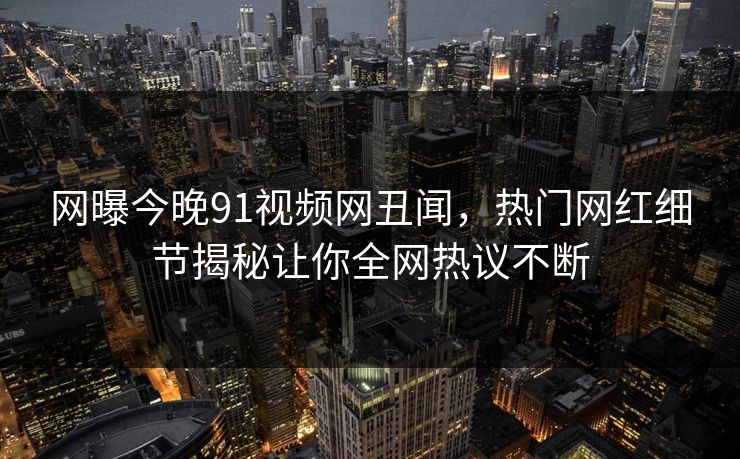 网曝今晚91视频网丑闻，热门网红细节揭秘让你全网热议不断  第1张
