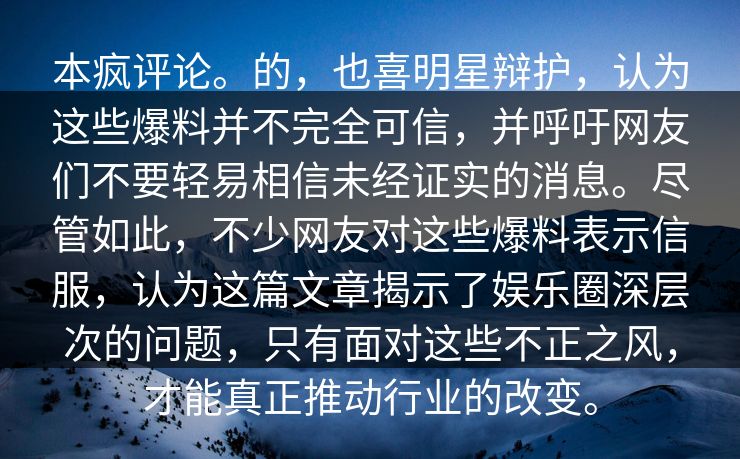 本疯评论。的，也喜明星辩护，认为这些爆料并不完全可信，并呼吁网友们不要轻易相信未经证实的消息。尽管如此，不少网友对这些爆料表示信服，认为这篇文章揭示了娱乐圈深层次的问题，只有面对这些不正之风，才能真正推动行业的改变。  第1张