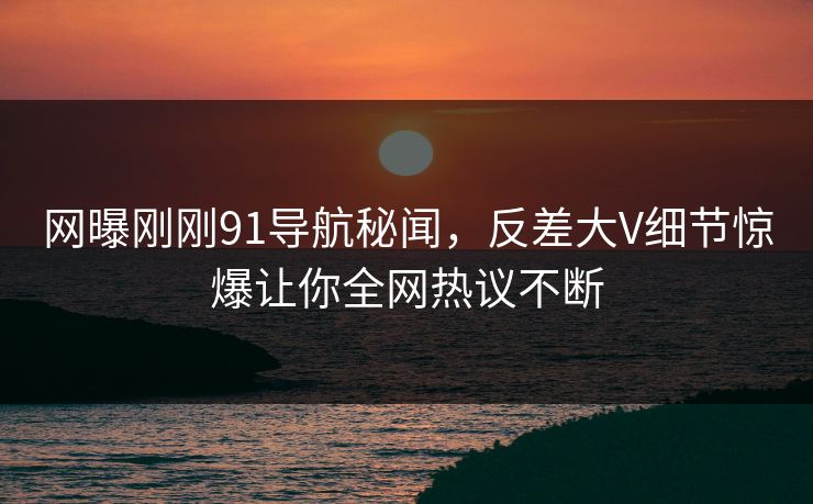 网曝刚刚91导航秘闻，反差大V细节惊爆让你全网热议不断