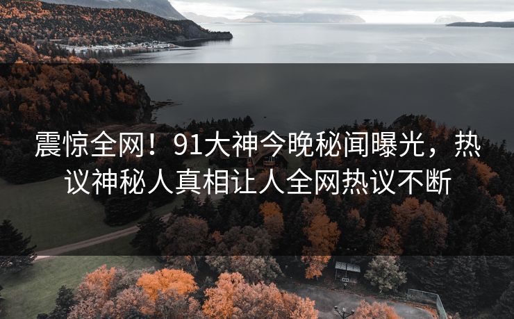 震惊全网！91大神今晚秘闻曝光，热议神秘人真相让人全网热议不断
