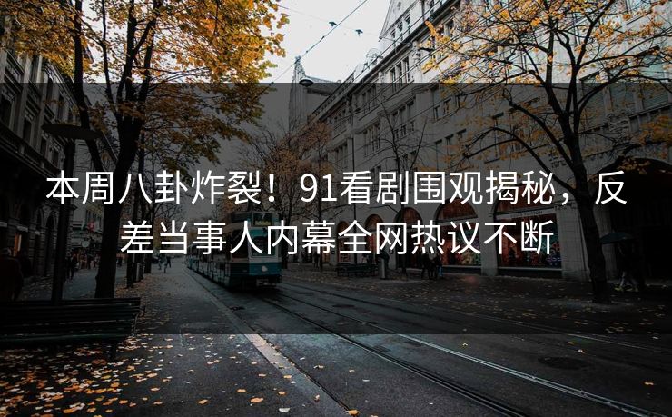 本周八卦炸裂！91看剧围观揭秘，反差当事人内幕全网热议不断