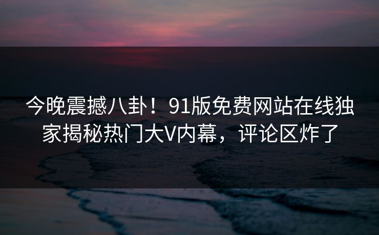 今晚震撼八卦！91版免费网站在线独家揭秘热门大V内幕，评论区炸了