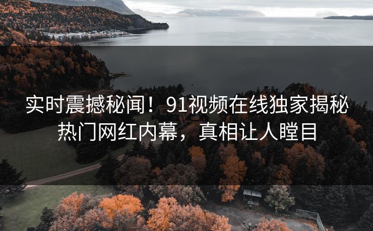 实时震撼秘闻！91视频在线独家揭秘热门网红内幕，真相让人瞠目