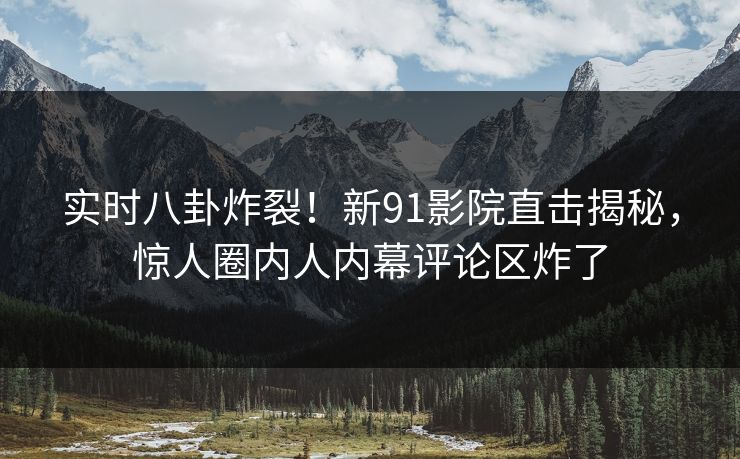实时八卦炸裂！新91影院直击揭秘，惊人圈内人内幕评论区炸了