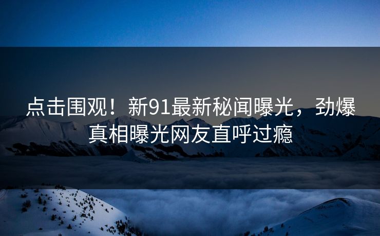 点击围观！新91最新秘闻曝光，劲爆真相曝光网友直呼过瘾  第1张