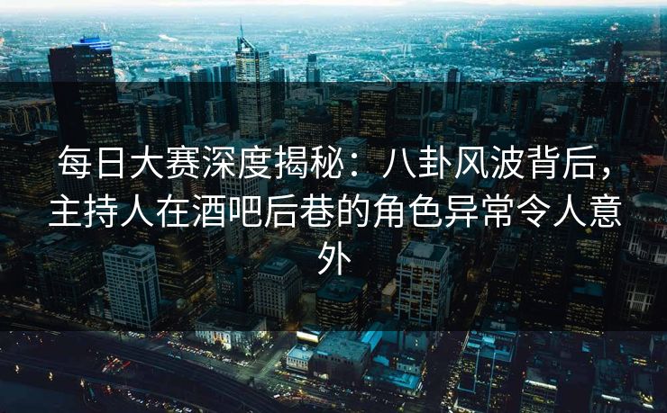 每日大赛深度揭秘：八卦风波背后，主持人在酒吧后巷的角色异常令人意外
