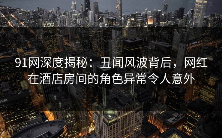 91网深度揭秘：丑闻风波背后，网红在酒店房间的角色异常令人意外  第1张
