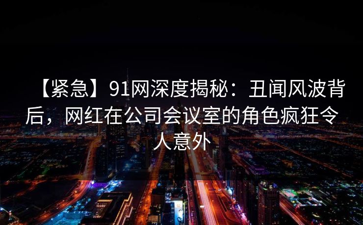 【紧急】91网深度揭秘：丑闻风波背后，网红在公司会议室的角色疯狂令人意外