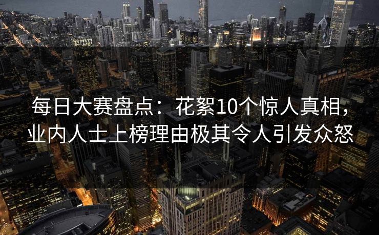 每日大赛盘点：花絮10个惊人真相，业内人士上榜理由极其令人引发众怒  第1张