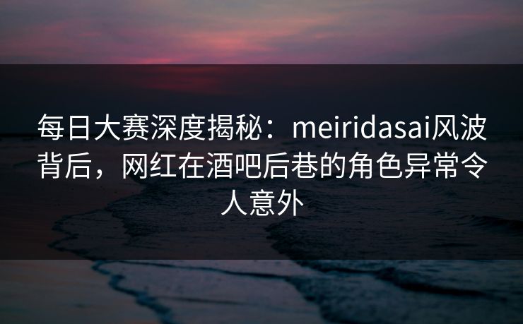 每日大赛深度揭秘：meiridasai风波背后，网红在酒吧后巷的角色异常令人意外