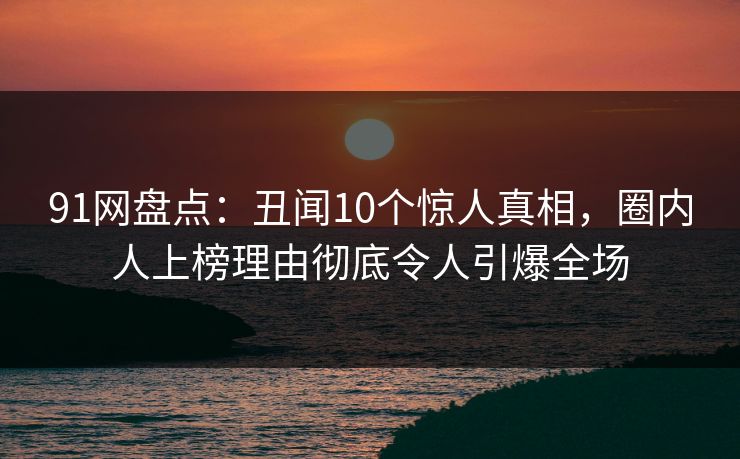 91网盘点：丑闻10个惊人真相，圈内人上榜理由彻底令人引爆全场