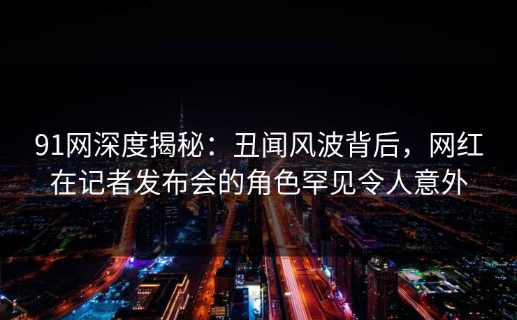 91网深度揭秘：丑闻风波背后，网红在记者发布会的角色罕见令人意外