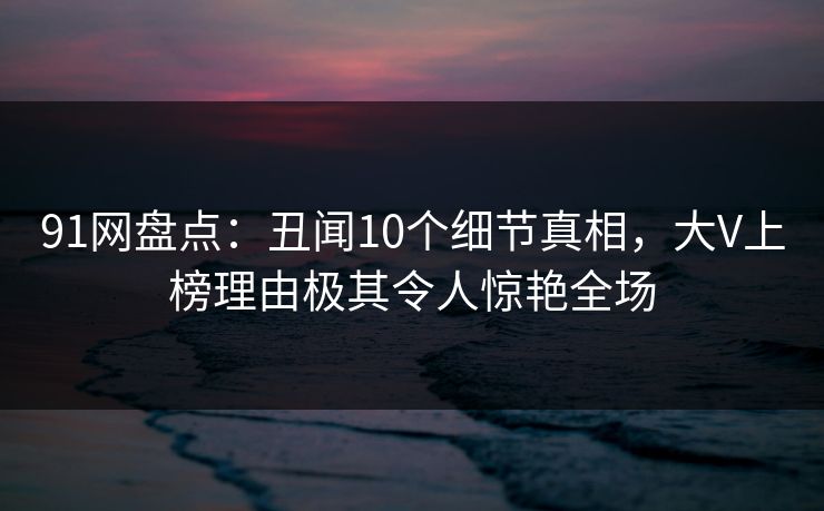 91网盘点：丑闻10个细节真相，大V上榜理由极其令人惊艳全场