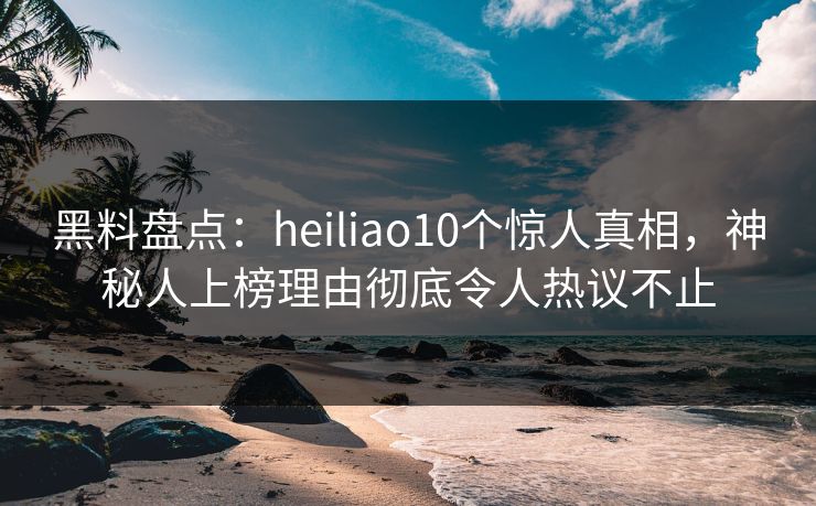 黑料盘点：heiliao10个惊人真相，神秘人上榜理由彻底令人热议不止
