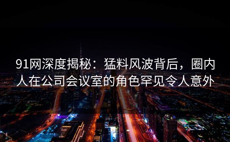 91网深度揭秘：猛料风波背后，圈内人在公司会议室的角色罕见令人意外