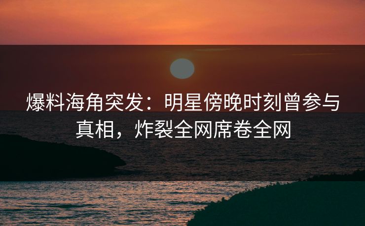 爆料海角突发：明星傍晚时刻曾参与真相，炸裂全网席卷全网  第1张
