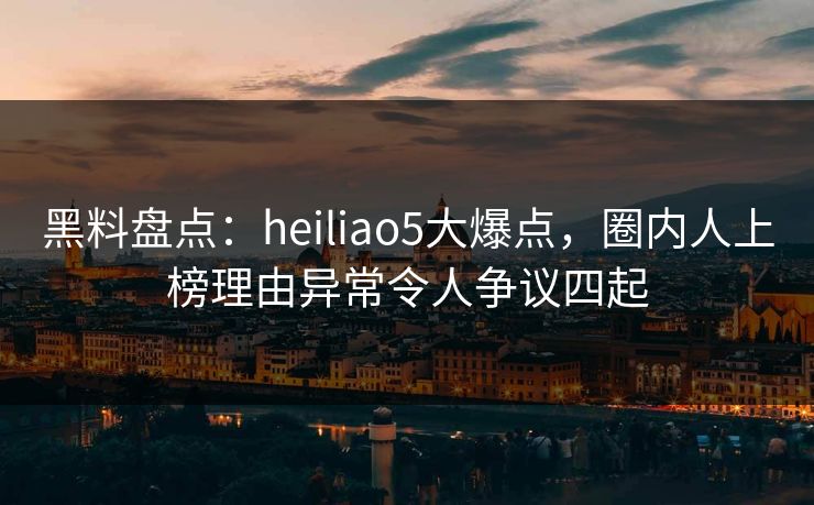 黑料盘点：heiliao5大爆点，圈内人上榜理由异常令人争议四起  第1张