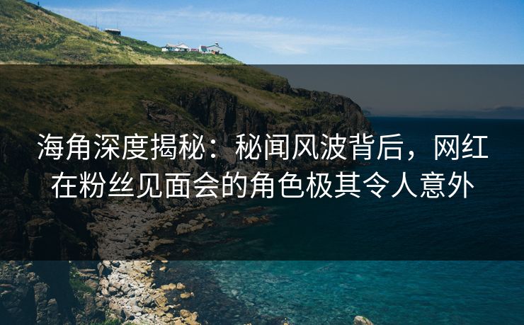 海角深度揭秘：秘闻风波背后，网红在粉丝见面会的角色极其令人意外