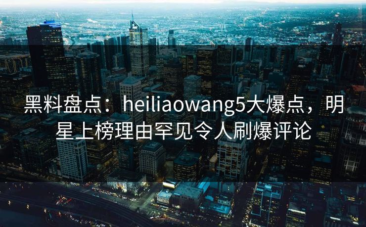 黑料盘点：heiliaowang5大爆点，明星上榜理由罕见令人刷爆评论  第1张