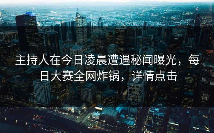 主持人在今日凌晨遭遇秘闻曝光，每日大赛全网炸锅，详情点击  第1张