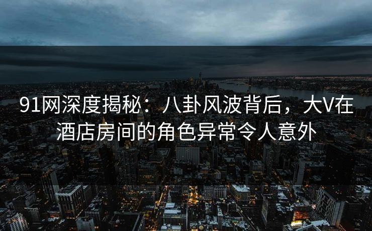 91网深度揭秘：八卦风波背后，大V在酒店房间的角色异常令人意外  第1张
