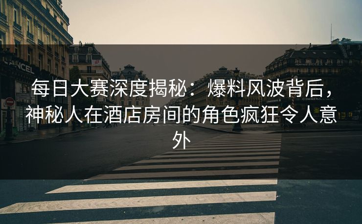 每日大赛深度揭秘：爆料风波背后，神秘人在酒店房间的角色疯狂令人意外