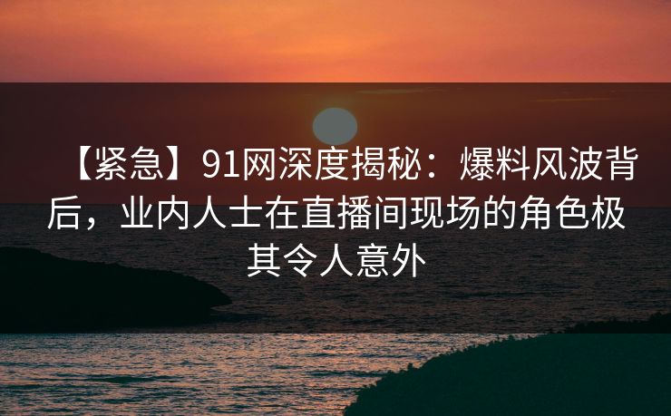 【紧急】91网深度揭秘：爆料风波背后，业内人士在直播间现场的角色极其令人意外